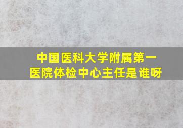 中国医科大学附属第一医院体检中心主任是谁呀