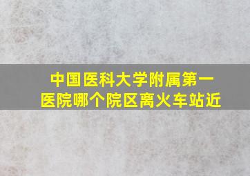 中国医科大学附属第一医院哪个院区离火车站近