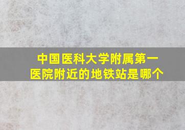 中国医科大学附属第一医院附近的地铁站是哪个