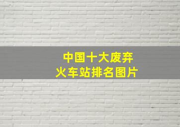 中国十大废弃火车站排名图片