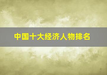 中国十大经济人物排名