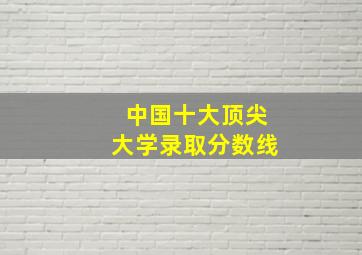 中国十大顶尖大学录取分数线