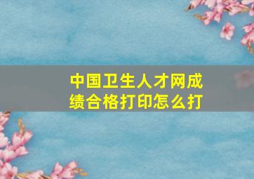 中国卫生人才网成绩合格打印怎么打