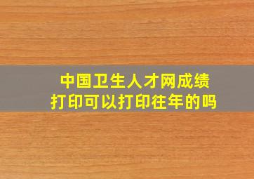 中国卫生人才网成绩打印可以打印往年的吗