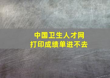 中国卫生人才网打印成绩单进不去