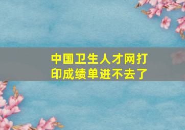 中国卫生人才网打印成绩单进不去了