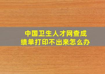 中国卫生人才网查成绩单打印不出来怎么办