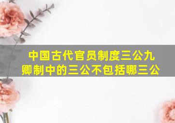 中国古代官员制度三公九卿制中的三公不包括哪三公