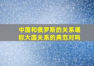 中国和俄罗斯的关系堪称大国关系的典范对吗