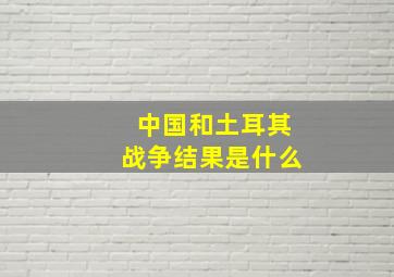 中国和土耳其战争结果是什么