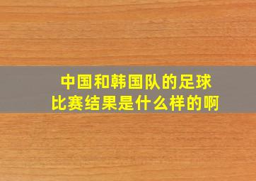 中国和韩国队的足球比赛结果是什么样的啊