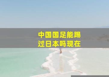 中国国足能踢过日本吗现在