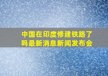 中国在印度修建铁路了吗最新消息新闻发布会