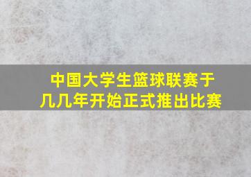 中国大学生篮球联赛于几几年开始正式推出比赛