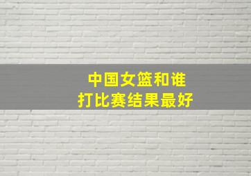 中国女篮和谁打比赛结果最好