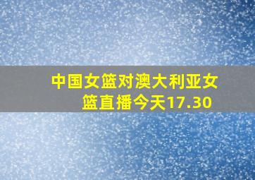 中国女篮对澳大利亚女篮直播今天17.30