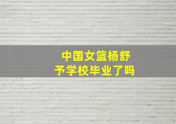 中国女篮杨舒予学校毕业了吗