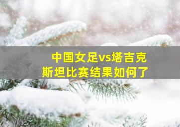 中国女足vs塔吉克斯坦比赛结果如何了