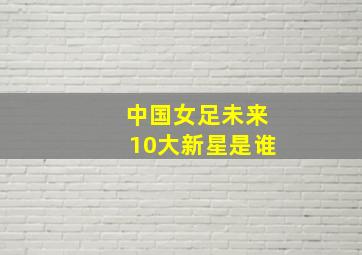 中国女足未来10大新星是谁