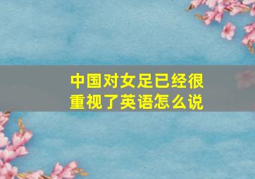 中国对女足已经很重视了英语怎么说