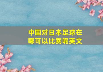 中国对日本足球在哪可以比赛呢英文