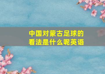 中国对蒙古足球的看法是什么呢英语