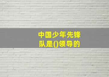 中国少年先锋队是()领导的