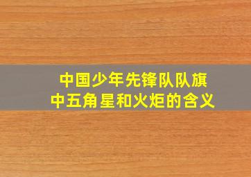 中国少年先锋队队旗中五角星和火炬的含义