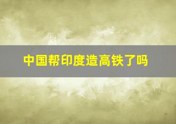 中国帮印度造高铁了吗