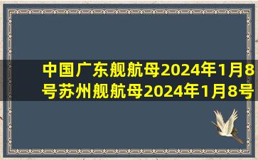 中国广东舰航母2024年1月8号苏州舰航母2024年1月8号