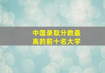 中国录取分数最高的前十名大学