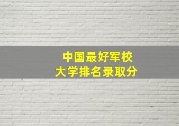 中国最好军校大学排名录取分