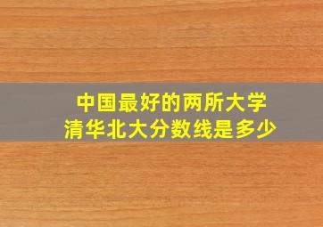 中国最好的两所大学清华北大分数线是多少