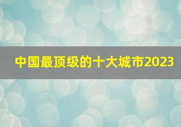 中国最顶级的十大城市2023