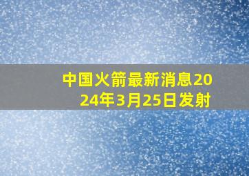 中国火箭最新消息2024年3月25日发射