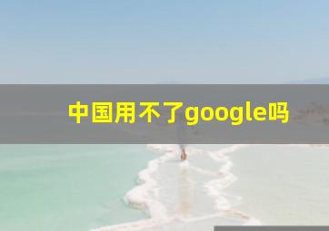 中国用不了google吗