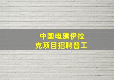 中国电建伊拉克项目招聘普工