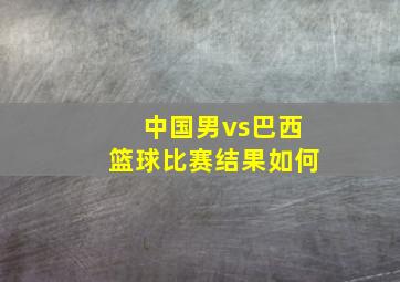 中国男vs巴西篮球比赛结果如何