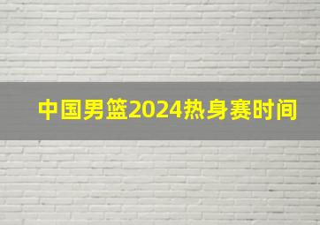 中国男篮2024热身赛时间