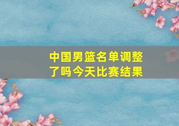 中国男篮名单调整了吗今天比赛结果