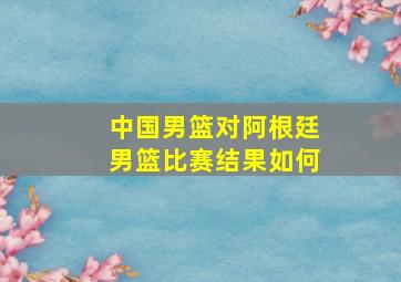 中国男篮对阿根廷男篮比赛结果如何