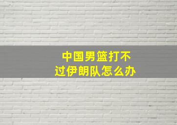 中国男篮打不过伊朗队怎么办