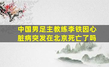 中国男足主教练李铁因心脏病突发在北京死亡了吗