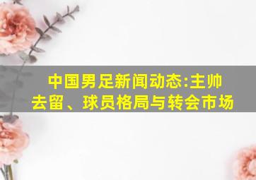 中国男足新闻动态:主帅去留、球员格局与转会市场