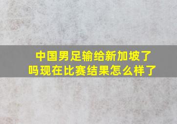 中国男足输给新加坡了吗现在比赛结果怎么样了