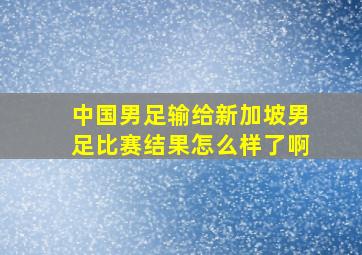 中国男足输给新加坡男足比赛结果怎么样了啊