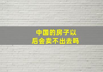 中国的房子以后会卖不出去吗