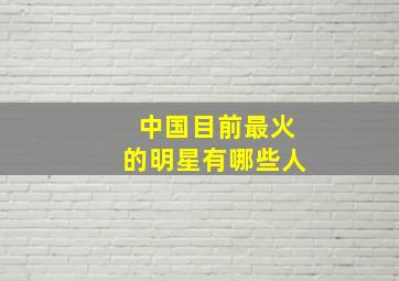 中国目前最火的明星有哪些人