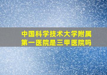 中国科学技术大学附属第一医院是三甲医院吗