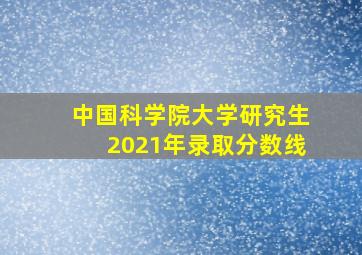 中国科学院大学研究生2021年录取分数线